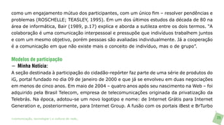 como um engajamento mútuo dos participantes, com um único fim – resolver pendências e
problemas (ROSCHELLE; TEASLEY, 1995). Em um dos últimos estudos da década de 80 na
área de informática, Bair (1989, p.17) explica e aborda a sutileza entre os dois termos. “A
colaboração é uma comunicação interpessoal e pressupõe que indivíduos trabalhem juntos
e com um mesmo objetivo, porém pessoas são avaliadas individualmente. Já a cooperação
é a comunicação em que não existe mais o conceito de indivíduo, mas o de grupo”.


Modelos de participação
− Minha Notícia:
A seção destinada à participação do cidadão-repórter faz parte de uma série de produtos do
iG, portal fundado no dia 09 de janeiro de 2000 e que já se envolveu em duas negociações
em menos de cinco anos. Em maio de 2004 – quatro anos após seu nascimento na Web – foi
adquirido pela Brasil Telecom, empresa de telecomunicações originada da privatização da
Telebrás. Na época, adotou-se um novo logotipo e nome: de Internet Grátis para Internet
Generation e, posteriormente, para Internet Group. A fusão com os portais iBest e BrTurbo

>comunicação, tecnologia: e cultura de rede_                                                 25
 