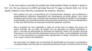 É isso que explica a guinada de posição das Organizações Globo ao passar a apoiar o
PLC 116. Em seu discurso na ABTA (principal feira de TV paga no Brasil) 2010, em 10 de
agosto, Roberto Irineu Marinho, presidente da empresa, declarou:
               Num quadro em que a concorrência já é extremamente desigual, com produtores e
               programadores brasileiros disputando com estrangeiros de porte global, com muita
               franqueza posso dizer que a entrada das empresas de telefonia também na produção e
               programação, com seus faturamentos internacionais e bilionários, traria um desequilíbrio
               a mais que dificilmente as empresas brasileiras poderiam suportar.

               Mas a proposta de nova legislação é sábia ao dividir bem os papéis dos atores em
               nosso mercado. De um lado, ao acabar com as restrições ao capital estrangeiro e
               abrir o mercado da distribuição às empresas de telefonia, todas com grandes recursos
               financeiros e com faturamento desproporcional ao da mídia, a nova legislação permitirá
               que a TV por assinatura se expanda mais rapidamente no Brasil, tornando-a acessível
               a um maior número de brasileiros.

               De outro lado, ao impedir que as empresas de distribuição se envolvam na produção e
               na programação, permitirá que as empresas brasileiras do setor compitam entre si numa

>comunicação, tecnologia: e cultura de rede_                                                             250
 