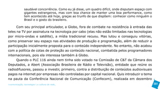 saudável concorrência. Como eu já disse, um quadro difícil, onde disputam espaço com
               gigantes estrangeiros, mas com boa chance de manter uma boa performance, como
               tem acontecido até hoje, graças ao trunfo de que dispõem: conhecer como ninguém o
               Brasil e o gosto do brasileiro.

      Com seu principal articulador, a Globo, fora de combate na resistência à entrada das
teles na TV por assinatura na tecnologia por cabo (elas não estão limitadas nas tecnologias
por micro-ondas e satélite), a mídia tradicional recuou. Mas lutou e conseguiu vitórias,
como preservar seu espaço nas atividades de produção e programação, além de reduzir a
participação inicialmente proposta para o conteúdo independente. No entanto, não acabou
com a política de cotas de proteção ao conteúdo nacional, combatida pelos programadores
internacionais, pois ela interessa também à Globo.
      Quando o PLC 116 ainda nem tinha sido votado na Comissão de C&T da Câmara dos
Deputados, a Abert (Associação Brasileira de Rádio e Televisão), entidade que reúne os
radiodifusores, passou a investir, primeiro, contra a distribuição de conteúdos audiovisuais
pagos na internet por empresas não controladas por capital nacional. Quis introduzir o tema
na pauta da Conferência Nacional de Comunicação (Confecom), realizada em dezembro
>comunicação, tecnologia: e cultura de rede_                                                         251
 