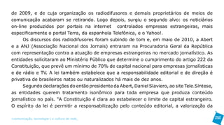 de 2009, e de cuja organização os radiodifusores e demais proprietários de meios de
comunicação acabaram se retirando. Logo depois, surgiu o segundo alvo: os noticiários
on-line produzidos por portais na internet controlados empresas estrangeiras, mais
especificamente o portal Terra, da espanhola Telefônica, e o Yahoo!.
      Os discursos dos radiodifusores foram subindo de tom e, em maio de 2010, a Abert
e a ANJ (Associação Nacional dos Jornais) entraram na Procuradoria Geral da República
com representação contra a atuação de empresas estrangeiras no mercado jornalístico. As
entidades solicitaram ao Ministério Público que determine o cumprimento do artigo 222 da
Constituição, que prevê um mínimo de 70% de capital nacional para empresas jornalísticas
e de rádio e TV. A lei também estabelece que a responsabilidade editorial e de direção é
privativa de brasileiros natos ou naturalizados há mais de dez anos.
      Segundo declarações do então presidente da Abert, Daniel Slaviero, ao site Tele.Síntese,
as entidades querem tratamento isonômico para toda empresa que produza conteúdo
jornalístico no país. “A Constituição é clara ao estabelecer o limite de capital estrangeiro.
O espírito da lei é permitir a responsabilização pelo conteúdo editorial, a valorização da

>comunicação, tecnologia: e cultura de rede_                                                    252
 