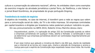 cultura e a preservação da soberania nacional”, afirma. As entidades citam como exemplos
do exercício irregular da atividade jornalística o portal Terra, da Telefônica, o site Yahoo! e
o jornal Brasil Econômico, de propriedade do grupo português Ongoing.


Transferência de modelo de negócios
O objetivo da investida, no caso da internet, é transferir para a rede as regras que valem
para a comunicação social do rádio, da TV e da mídia impressa. Só empresas controladas
por capital brasileiro e dirigidas por brasileiros natos poderiam produzir noticiário no país.
     Em seu pronunciamento na ABTA 2010, Roberto Irineu Marinho deixou claro:
               Inquestionável, porém, é a aplicação do artigo 222 da Constituição quando se refere
               a empresas jornalísticas em qualquer mídia, aberta e fechada: a constituição é clara
               ao determinar que empresas jornalísticas devem ser controladas majoritariamente por
               brasileiros.

               É por esse motivo que aplaudo a iniciativa da Abert e da ANJ que, diante da realidade
               que a internet já se tornou em nosso país, chama a atenção do Congresso e aciona a
               Justiça para que o espírito da Constituição seja respeitado nessa nova mídia. No mundo
>comunicação, tecnologia: e cultura de rede_                                                           253
 