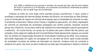 pré-1988, a referência era a jornais e revistas. No mundo de hoje, não há como deixar
               de incluir a internet ou a TV fechada: se a empresa é jornalística e destinada ao público
               brasileiro, não se pode fugir da Constituição.

     Embora se trate de uma briga entre grandes grupos econômicos, o risco, avalia o
sociólogo e estudioso da internet Sergio Amadeu da Silveira, em entrevista ao Tele.Síntese,
é que a introdução de regras na internet abra espaço para a ampliação do controle na rede.
O ambiente é favorável. Países como França e Inglaterra aprovaram, em 2010, legislações
de controle de download de conteúdos protegidos por direito autoral, impondo severas
penas aos infratores, numa clara vitória da indústria de intermediação cultural (gravadoras
e editoras). Em outra frente, um grupo de 16 países (do qual o Brasil não faz parte) que
compõe o Acta (sigla em inglês de Anti-Counterfeiting Trade Agreement) negocia um acordo
fora do âmbito da Organização Mundial de Propriedade Intelectual da ONU. Sua proposta,
até então negociada em sigilo, foi divulgada em 21 de abril de 2010, após muita pressão
de entidades mundiais de defesa da liberdade na internet. Embora trate do combate à
pirataria em geral, ela inclui os bens imateriais ao lado das mercadorias e dedica à internet

>comunicação, tecnologia: e cultura de rede_                                                              254
 