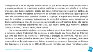 um capítulo de suas 39 páginas. Menos incisiva do que a minuta que vazou anteriormente,
a proposta estimula os provedores a adotar políticas preventivas em relação a conteúdos
protegidos por direitos autorais; propõe aos países membros que desenvolvam políticas de
aproximação entre provedores e portadores de direitos autorais para que aqueles possam
lidar adequadamente com patentes, marcas e copyright; e sugere que adotem proteção
legal às medidas tecnológicas (dispositivos de proteção) adotadas pelos detentores de
direitos autorais para impedir o acesso não autorizado a seus trabalhos. Essas são apenas
algumas das diretrizes pretendidas pelo Acta, que reúne, entre seus membros, Estados
Unidos, Austrália, Canadá, Japão, entre outros.
      Por enquanto, não há medidas concretas, no Brasil, de controle da internet para proteger
a indústria cultural tradicional. No momento, o país discute seu Marco Civil da Internet,
que trata dos direitos do internauta – entre eles, a proteção ao anonimato. Mas elas virão.
Já houve um avant premiére. O deputado federal Bispo Gê Tenuta (DEM/SP), presidente
em exercício da Igreja Renascer em Cristo, apresentou, em março deste ano, na Câmara
dos Deputados, o projeto de lei 5361/2009, depois retirado, que criava “penalidades civis

>comunicação, tecnologia: e cultura de rede_                                                    255
 