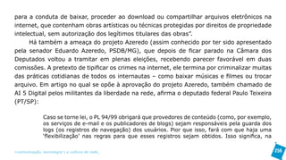 para a conduta de baixar, proceder ao download ou compartilhar arquivos eletrônicos na
internet, que contenham obras artísticas ou técnicas protegidas por direitos de propriedade
intelectual, sem autorização dos legítimos titulares das obras”.
      Há também a ameaça do projeto Azeredo (assim conhecido por ter sido apresentado
pela senador Eduardo Azeredo, PSDB/MG), que depois de ficar parado na Câmara dos
Deputados voltou a tramitar em plenas eleições, recebendo parecer favorável em duas
comissões. A pretexto de tipificar os crimes na internet, ele termina por criminalizar muitas
das práticas cotidianas de todos os internautas – como baixar músicas e filmes ou trocar
arquivo. Em artigo no qual se opõe à aprovação do projeto Azeredo, também chamado de
AI 5 Digital pelos militantes da liberdade na rede, afirma o deputado federal Paulo Teixeira
(PT/SP):

               Caso se torne lei, o PL 94/99 obrigará que provedores de conteúdo (como, por exemplo,
               os serviços de e-mail e os publicadores de blogs) sejam responsáveis pela guarda dos
               logs (os registros de navegação) dos usuários. Pior que isso, fará com que haja uma
               ‘flexibilização’ nas regras para que esses registros sejam obtidos. Isso significa, na

>comunicação, tecnologia: e cultura de rede_                                                           256
 