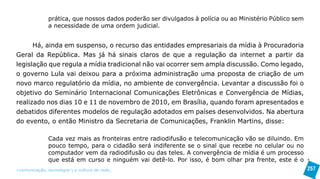 prática, que nossos dados poderão ser divulgados à polícia ou ao Ministério Público sem
               a necessidade de uma ordem judicial.


      Há, ainda em suspenso, o recurso das entidades empresariais da mídia à Procuradoria
Geral da República. Mas já há sinais claros de que a regulação da internet a partir da
legislação que regula a mídia tradicional não vai ocorrer sem ampla discussão. Como legado,
o governo Lula vai deixou para a próxima administração uma proposta de criação de um
novo marco regulatório da mídia, no ambiente de convergência. Levantar a discussão foi o
objetivo do Seminário Internacional Comunicações Eletrônicas e Convergência de Mídias,
realizado nos dias 10 e 11 de novembro de 2010, em Brasília, quando foram apresentados e
debatidos diferentes modelos de regulação adotados em países desenvolvidos. Na abertura
do evento, o então Ministro da Secretaria de Comunicações, Franklin Martins, disse:

               Cada vez mais as fronteiras entre radiodifusão e telecomunicação vão se diluindo. Em
               pouco tempo, para o cidadão será indiferente se o sinal que recebe no celular ou no
               computador vem da radiodifusão ou das teles. A convergência de mídia é um processo
               que está em curso e ninguém vai detê-lo. Por isso, é bom olhar pra frente, este é o
>comunicação, tecnologia: e cultura de rede_                                                            257
 