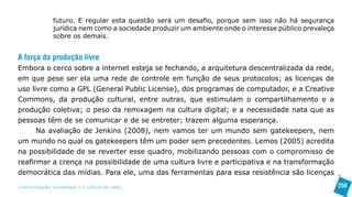 futuro. E regular esta questão será um desafio, porque sem isso não há segurança
               jurídica nem como a sociedade produzir um ambiente onde o interesse público prevaleça
               sobre os demais.


A força da produção livre
Embora o cerco sobre a internet esteja se fechando, a arquitetura descentralizada da rede,
em que pese ser ela uma rede de controle em função de seus protocolos; as licenças de
uso livre como a GPL (General Public License), dos programas de computador, e a Creative
Commons, da produção cultural, entre outras, que estimulam o compartilhamento e a
produção coletiva; o peso da remixagem na cultura digital; e a necessidade nata que as
pessoas têm de se comunicar e de se entreter; trazem alguma esperança.
      Na avaliação de Jenkins (2008), nem vamos ter um mundo sem gatekeepers, nem
um mundo no qual os gatekeepers têm um poder sem precedentes. Lemos (2005) acredita
na possibilidade de se reverter esse quadro, mobilizando pessoas com o compromisso de
reafirmar a crença na possibilidade de uma cultura livre e participativa e na transformação
democrática das mídias. Para ele, uma das ferramentas para essa resistência são licenças

>comunicação, tecnologia: e cultura de rede_                                                          258
 