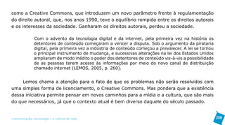 como a Creative Commons, que introduzem um novo parâmetro frente à regulamentação
do direito autoral, que, nos anos 1990, teve o equilíbrio rompido entre os direitos autorais
e os interesses da sociedade. Ganharam os direitos autorais, perdeu a sociedade.

               Com o advento da tecnologia digital e da internet, pela primeira vez na história os
               detentores de conteúdo começaram a vencer a disputa. Sob o argumento da pirataria
               digital, pela primeira vez a indústria de conteúdo começou a prevalecer. A lei se tornou
               o principal instrumento de mudança, e sucessivas alterações na lei dos Estados Unidos
               ampliaram de modo inédito o poder dos detentores de conteúdo vis-à-vis a possibilidade
               de as pessoas terem acesso às informações por meio do novo canal de distribuição
               chamado internet (LEMOS, 2005, p. 260).


     Lemos chama a atenção para o fato de que os problemas não serão resolvidos com
uma simples forma de licenciamento, o Creative Commons. Mas pondera que a existência
dessa iniciativa permite pensar em novos caminhos para a mídia e a cultura, que são mais
do que necessários, já que o contexto atual é bem diverso daquele do século passado.


>comunicação, tecnologia: e cultura de rede_                                                             259
 