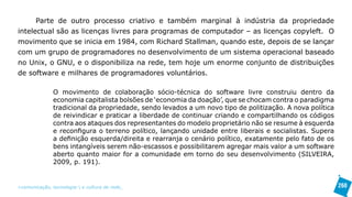 Parte de outro processo criativo e também marginal à indústria da propriedade
intelectual são as licenças livres para programas de computador – as licenças copyleft. O
movimento que se inicia em 1984, com Richard Stallman, quando este, depois de se lançar
com um grupo de programadores no desenvolvimento de um sistema operacional baseado
no Unix, o GNU, e o disponibiliza na rede, tem hoje um enorme conjunto de distribuições
de software e milhares de programadores voluntários.

               O movimento de colaboração sócio-técnica do software livre construiu dentro da
               economia capitalista bolsões de ‘economia da doação’, que se chocam contra o paradigma
               tradicional da propriedade, sendo levados a um novo tipo de politização. A nova política
               de reivindicar e praticar a liberdade de continuar criando e compartilhando os códigos
               contra aos ataques dos representantes do modelo proprietário não se resume à esquerda
               e reconfigura o terreno político, lançando unidade entre liberais e socialistas. Supera
               a definição esquerda/direita e rearranja o cenário político, exatamente pelo fato de os
               bens intangíveis serem não-escassos e possibilitarem agregar mais valor a um software
               aberto quanto maior for a comunidade em torno do seu desenvolvimento (SILVEIRA,
               2009, p. 191).


>comunicação, tecnologia: e cultura de rede_                                                             260
 