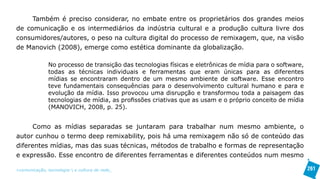 Também é preciso considerar, no embate entre os proprietários dos grandes meios
de comunicação e os intermediários da indústria cultural e a produção cultura livre dos
consumidores/autores, o peso na cultura digital do processo de remixagem, que, na visão
de Manovich (2008), emerge como estética dominante da globalização.

               No processo de transição das tecnologias físicas e eletrônicas de mídia para o software,
               todas as técnicas individuais e ferramentas que eram únicas para as diferentes
               mídias se encontraram dentro de um mesmo ambiente de software. Esse encontro
               teve fundamentais consequências para o desenvolvimento cultural humano e para e
               evolução da mídia. Isso provocou uma disrupção e transformou toda a paisagem das
               tecnologias de mídia, as profissões criativas que as usam e o próprio conceito de mídia
               (MANOVICH, 2008, p. 25).


      Como as mídias separadas se juntaram para trabalhar num mesmo ambiente, o
autor cunhou o termo deep remixability, pois há uma remixagem não só de conteúdo das
diferentes mídias, mas das suas técnicas, métodos de trabalho e formas de representação
e expressão. Esse encontro de diferentes ferramentas e diferentes conteúdos num mesmo

>comunicação, tecnologia: e cultura de rede_                                                             261
 