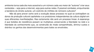 ambiente torna cada dia mais acessível a um número cada vez maior de “autores” criar seus
conteúdos – seja para a internet, seja para outras redes. É possível combater, empunhando
a bandeira do direito autoral, um exército de milhões de remixers culturais?
      Não dá para prever como será a evolução desse processo no qual se contrapõem os
donos da produção cultural capitalista e os produtores independentes da cultura digital em
suas diferentes manifestações. Mas certamente não será um processo linear. A esperança
é que bolsões de resistência possam se multiplicar, preservando a liberdade na rede e a
liberdade do conhecimento que, se construído de modo compartilhado, diminui custos e
distribui os ganhos dos desenvolvimentos para todos os envolvidos.




>comunicação, tecnologia: e cultura de rede_                                                262
 