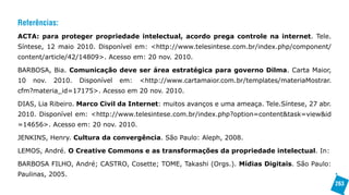 Referências:
ACTA: para proteger propriedade intelectual, acordo prega controle na internet. Tele.
Síntese, 12 maio 2010. Disponível em: <http://www.telesintese.com.br/index.php/component/
content/article/42/14809>. Acesso em: 20 nov. 2010.

BARBOSA, Bia. Comunicação deve ser área estratégica para governo Dilma. Carta Maior,
10   nov.   2010.   Disponível   em:   <http://www.cartamaior.com.br/templates/materiaMostrar.
cfm?materia_id=17175>. Acesso em 20 nov. 2010.

DIAS, Lia Ribeiro. Marco Civil da Internet: muitos avanços e uma ameaça. Tele.Síntese, 27 abr.
2010. Disponível em: <http://www.telesintese.com.br/index.php?option=content&task=view&id
=14656>. Acesso em: 20 nov. 2010.

JENKINS, Henry. Cultura da convergência. São Paulo: Aleph, 2008.

LEMOS, André. O Creative Commons e as transformações da propriedade intelectual. In:

BARBOSA FILHO, André; CASTRO, Cosette; TOME, Takashi (Orgs.). Mídias Digitais. São Paulo:
Paulinas, 2005.
                                                                                                 263
 