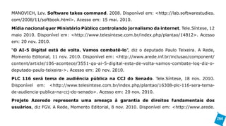 MANOVICH, Lev. Software takes command. 2008. Disponível em: <http://lab.softwarestudies.
com/2008/11/softbook.html>. Acesso em: 15 mai. 2010.

Mídia nacional quer Ministério Público controlando jornalismo da internet. Tele.Síntese, 12
maio 2010. Disponível em: <http://www.telesintese.com.br/index.php/plantao/14812>. Acesso
em: 20 nov. 2010.

“O AI-5 Digital está de volta. Vamos combatê-lo”, diz o deputado Paulo Teixeira. A Rede,
Momento Editorial, 11 nov. 2010. Disponível em: <http://www.arede.inf.br/inclusao/component/
content/article/106-acontece/3551-qo-ai-5-digital-esta-de-volta-vamos-combate-loq-diz-o-
deputado-paulo-teixeira->. Acesso em: 20 nov. 2010.

PLC 116 será tema de audiência pública na CCJ do Senado. Tele.Síntese, 18 nov. 2010.
Disponível   em:   <http://www.telesintese.com.br/index.php/plantao/16308-plc-116-sera-tema-
de-audiencia-publica-na-ccj-do-senado>. Acesso em: 20 nov. 2010.

Projeto Azeredo representa uma ameaça à garantia de direitos fundamentais dos
usuários, diz FGV. A Rede, Momento Editorial, 8 nov. 2010. Disponível em: <http://www.arede.

                                                                                               264
 