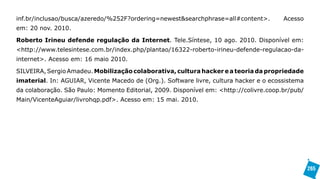 inf.br/inclusao/busca/azeredo/%252F?ordering=newest&searchphrase=all#content>.          Acesso
em: 20 nov. 2010.

Roberto Irineu defende regulação da Internet. Tele.Síntese, 10 ago. 2010. Disponível em:
<http://www.telesintese.com.br/index.php/plantao/16322-roberto-irineu-defende-regulacao-da-
internet>. Acesso em: 16 maio 2010.

SILVEIRA, Sergio Amadeu. Mobilização colaborativa, cultura hacker e a teoria da propriedade
imaterial. In: AGUIAR, Vicente Macedo de (Org.). Software livre, cultura hacker e o ecossistema
da colaboração. São Paulo: Momento Editorial, 2009. Disponível em: <http://colivre.coop.br/pub/
Main/VicenteAguiar/livrohqp.pdf>. Acesso em: 15 mai. 2010.




                                                                                                  265
 