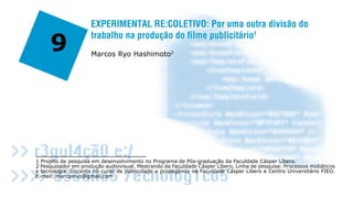 EXPERIMENTAL RE:COLETIVO: Por uma outra divisão do

     9
                     trabalho na produção do filme publicitário1
                     Marcos Ryo Hashimoto2




1 Projeto de pesquisa em desenvolvimento no Programa de Pós-graduação da Faculdade Cásper Líbero.
2 Pesquisador em produção audiovisual. Mestrando da Faculdade Cásper Líbero, Linha de pesquisa: Processos midiáticos
e tecnologia. Docente no curso de publicidade e propaganda na Faculdade Cásper Líbero e Centro Universitário FIEO.
E-mail: marcosryo@gmail.com
                                                                                                                       266
 