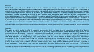Resumo
Este trabalho apresenta os resultados parciais de experiências acadêmicas que tiveram como proposta central a experi-
mentação de uma outra divisão do trabalho na etapa de captação de imagens na produção do filme publicitário, cuja inspiração
surge da conjunção tecnológica do trinômio captação-manipulação-distribuição da produção audiovisual na contemporaneidade.
Tivemos como objetivo geral estudar as questões que envolvem a construção da menor unidade sintagmática no filme
publicitário; para tal, buscamos os estudos de Metz, Barthes, Eco, e Bystrina, além de outros autores, não menores, na
tentativa de observar melhor os fenômenos instrínsecos à proposta. Especificamente, procuramos observar que fenômenos e
implicações decorrem de tal divisão de trabalho, e quais circunstâncias se mostram favoráveis e desfavoráveis à aplicação de
tal proposição central. A análise dos trabalhos baseou-se em dados objetivos e subjetivos, de fontes primárias e secundárias,
obtidos por observação direta participante, além de observação indireta por meio de consulta bibliográfica e documental.

Palavras-chave: produção audiovisual; tecnologia audiovisual; código cinematográfico; filme publicitário; produção coletiva.

Abstract
This paper presents partial results of academic experiences that had as a central proposition another trial division
of labor in the stage of shooting in the production of publicity, whose inspiration comes from the conjunction of the
trinomial capture technology - handling - distribution of audiovisual production nowadays. Our objective was to study
the general issues surrounding the construction of the smallest unit in syntagmatic advertising film; to such studies
seek Metz, Barthes, Eco, and Bystrina, and other authors, not less, in an attempt to better observe the phenomena
intrinsically of the proposal. Specifically, we observe phenomena and implications that arise from this division of
labor, and what circumstances proving favorable and unfavorable to the application of this central proposition. The
analysis of the work was based on objective and subjective data from primary and secondary sources, obtained by
direct participant observation, and indirect observation through bibliographical and documentary information.

Keywords: audio-visual production; technological audio-visual; cinematographic code; movie advertising; collective production.
                                                                                                                                 267
 