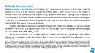 Codificação do análogo material
Passados cento e quinze anos de imagens em movimentos externos e internos, vivemos
atualmente uma era de “cultura visual” (CATALÀ, 2005), com uma profusão de imagens,
muitas delas de complexidade significativa, preenchendo toda tipologia de displays e
plataformas; a propósito desta, uma obra audiovisual finalizada deve veicular uma mensagem
codificada em uma determinada linguagem, que, por sua vez, deve apresentar uma certa
organização dos sinais em sua estrutura.
      A realidade material capturada pela câmera, o sinal1 imagético, passa a ter características
conotativas à medida que a produção destes sinais passe por algum processo de manipulação
da coisa denotada (BARTHES, 2000).
      No filme publicitário, todo sinal natural ou convencional será apropriado com a finalidade
ulterior de conotação, tendo, na maioria das vezes, como principal estrutura basilar o texto.
1 Os trabalhos aqui analisados não contemplam o sinal verbal; não pertence ao escopo analítico a etapa de pós-produção,
portanto, não serão tratados aqui em profundidade as questões ligadas às matrizes sonoras e verbais. Ainda, Bystrina (2009)
diz que “Em nossa escola de Semiótica da Cultura, entendemos por signo um objeto material que é produzido por um produtor
de signos [...], que seja recebido por um receptor, e interpretado por esse receptor.” Dessarte, signos aqui serão assumidos
como sinais que, de alguma maneira, representam algo a alguém, sendo aplicada para denotar um objeto perceptível, ou
apenas imaginável, ou mesmo imaginável num certo sentido”. (PEIRCE,1977, p. 46).
                                                                                                                               268
 