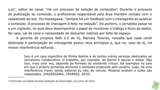 s.p)7, editor do canal. “Há um processo de seleção de conteúdos”. Durante o processo
de publicação do conteúdo, o profissional responsável pela área mantém contato com o
cadastrado ao site. Diz Hassegawa: “sempre há um feedback com o interagente ao publicar
o conteúdo. O processo de checagem é feito na redação”. De porteiro, o jornalista passa-se
a um vigilante, no qual deve desempenhar o papel de monitorar o tráfego e fluxo de dados.
No caso, sai de cena a necessidade de descartar notícias por falta de espaço.
      A gerente de projetos Web 2.0 do iG, Marcela Tavares, ressalta que cada canal
destinado à participação do interagente possui seus princípios e, que no, caso do iG, há
menor interferência editorial.

             Isso é um caso específico do Minha Notícia e de tantos outros serviços destinados ao
             Jornalismo Colaborativo. O trabalho, por exemplo, do Daniel é apurar e editar. Mas
             isso, mais uma vez, depende do formato do ambiente virtual. Há exemplos no país
             em que o próprio jornalista alimenta o conteúdo produzido pelo usuário. Logo, há uma
             interferência maior, sendo editorial ou não, do veículo. Modelos existem e todos são
             respeitados. (HASSEGAWA; TAVARES, 2010)

7 Entrevista concedida durante produção da dissertação, em junho de 2010.
                                                                                                    27
 