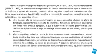 Assim, os significantes poderão ter um significado (KRISTEVA, 1974) ou um interpretante
(PEIRCE, 1977) de acordo com o repertório do campo associativo em que o destinatário
ou intérprete estiver circunscrito, podendo ainda aqueles possuírem referentes ou não.
Ainda quanto à leitura, Eco (1997) classifica a composição imagética, especificamente as
publicitárias, nos seguintes níveis:
    1. Nível icônico: são os contornos da imagem, os dados concretos situados no plano da
            denotação, representantes do objeto de referência. Também se consideram aqui ícones
            com certo valor emotivo agregado, o que o autor chama de ícone gastronômico (e.g.
            camada de espuma sobre o copo de cerveja, untuosidade de um molho, viço da pele
            feminina);
      2.    Nível iconográfico: o nível da conotação, leituras decorrentes de um aprendizado cultural.
            Aqui a significação é dada pela codificação histórica ou pelo que a publicidade introjeta(ou)
            na sociedade. Na primeira, apropriando-se dos significados convencionais (a auréola como
            sinônimo de santidade, ou placas de sinalização). A segunda, convenções criadas pela
            própria publicidade, como o olhar sedutor da mulher (atriz/modelo) àquele que consome


>comunicação, tecnologia: e cultura de rede_                                                               270
 