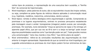certos tipos de produtos, a representação de uma executiva bem sucedida, a “família
            feliz” do comercial de hipermercado;
      3.    Nível tropológico: pelas palavras do autor, são os equivalentes visuais dos tropos verbais,
            ou seja, compõem-se pelas figuras da retórica clássica aplicadas à comunicação visual
            (e.g. hipérbole, metáfora, metonímia, antonomásia, dentre outras);
      4.    Nível tópico: remete à esfera ideológica entre argumentação e opinião. Compreende as
            premissas e os lugares argumentativos, centrais no processo persuasivo estabelecido
            pela mensagem visual e verbal. Iconogramas (imagens) podem evocar, por convenção,
            premissas. Por exemplo, ícone denotando “moça se aproxima de rapaz e lhe entrega um
            aparente papel ofício, que por sua vez ao lê-lo sorri e a beija na barriga” pode evocar
            algumas possibilidades suasórias como “que benção poder ser pai”, “toda gravidez merece
            uma comemoração”, “amo meu marido e meu filho”, “que ótimo plano de saúde”;
      5.    Nível entimemático: refere-se às conclusões resultantes das argumentações do nível
            anterior à imagem apresentada. Dependendo do que se constrói ao nível tropológico, por
            sugestão antonomásica as premissas do nível tópico podem formar entimemas do tipo:


>comunicação, tecnologia: e cultura de rede_                                                             271
 