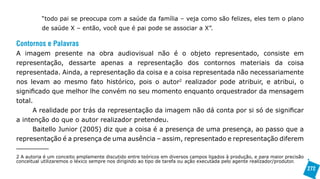 “todo pai se preocupa com a saúde da família – veja como são felizes, eles tem o plano
          de saúde X – então, você que é pai pode se associar a X”.

Contornos e Palavras
A imagem presente na obra audiovisual não é o objeto representado, consiste em
representação, dessarte apenas a representação dos contornos materiais da coisa
representada. Ainda, a representação da coisa e a coisa representada não necessariamente
nos levam ao mesmo fato histórico, pois o autor2 realizador pode atribuir, e atribui, o
significado que melhor lhe convém no seu momento enquanto orquestrador da mensagem
total.
      A realidade por trás da representação da imagem não dá conta por si só de significar
a intenção do que o autor realizador pretendeu.
      Baitello Junior (2005) diz que a coisa é a presença de uma presença, ao passo que a
representação é a presença de uma ausência – assim, representado e representação diferem

2 A autoria é um conceito amplamente discutido entre teóricos em diversos campos ligados à produção, e para maior precisão
conceitual utilizaremos o léxico sempre nos dirigindo ao tipo de tarefa ou ação executada pelo agente realizador/produtor.
                                                                                                                             272
 
