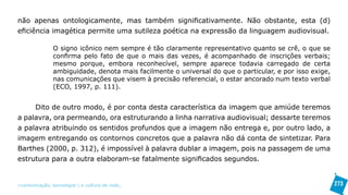não apenas ontologicamente, mas também significativamente. Não obstante, esta (d)
eficiência imagética permite uma sutileza poética na expressão da linguagem audiovisual.

               O signo icônico nem sempre é tão claramente representativo quanto se crê, o que se
               confirma pelo fato de que o mais das vezes, é acompanhado de inscrições verbais;
               mesmo porque, embora reconhecível, sempre aparece todavia carregado de certa
               ambiguidade, denota mais facilmente o universal do que o particular, e por isso exige,
               nas comunicações que visem à precisão referencial, o estar ancorado num texto verbal
               (ECO, 1997, p. 111).


     Dito de outro modo, é por conta desta característica da imagem que amiúde teremos
a palavra, ora permeando, ora estruturando a linha narrativa audiovisual; dessarte teremos
a palavra atribuindo os sentidos profundos que a imagem não entrega e, por outro lado, a
imagem entregando os contornos concretos que a palavra não dá conta de sintetizar. Para
Barthes (2000, p. 312), é impossível à palavra dublar a imagem, pois na passagem de uma
estrutura para a outra elaboram-se fatalmente significados segundos.


>comunicação, tecnologia: e cultura de rede_                                                           273
 