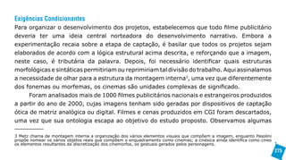 Exigências Condicionantes
Para organizar o desenvolvimento dos projetos, estabelecemos que todo filme publicitário
deveria ter uma ideia central norteadora do desenvolvimento narrativo. Embora a
experimentação recaia sobre a etapa de captação, é basilar que todos os projetos sejam
elaborados de acordo com a lógica estrutural acima descrita, e reforçando que a imagem,
neste caso, é tributária da palavra. Depois, foi necessário identificar quais estruturas
morfológicas e sintáticas permitiriam ou reprimiriam tal divisão do trabalho. Aqui assinalamos
a necessidade de olhar para a estrutura da montagem interna3, uma vez que diferentemente
dos fonemas ou morfemas, os cinemas são unidades complexas de significado.
      Foram analisados mais de 1000 filmes publicitários nacionais e estrangeiros produzidos
a partir do ano de 2000, cujas imagens tenham sido geradas por dispositivos de captação
ótica de matriz analógica ou digital. Filmes e cenas produzidos em CGI foram descartados,
uma vez que sua ontologia escapa ao objetivo do estudo proposto. Observamos algumas

3 Metz chama de montagem interna a organização dos vários elementos visuais que compõem a imagem, enquanto Pasolini
propõe nomear os vários objetos reais que compõem o enquadramento como cinemas; a cinésica ainda identifica como cines
os elementos resultantes da discretização dos cinemorfos, os gestuais gerados pelos personagens.
                                                                                                                         275
 