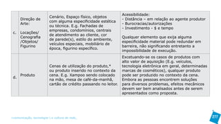 Acessibilidade:
                          Cenário, Espaço físico, objetos
      Direção de                                                  - Distância – em relação ao agente produtor
                          com alguma especificidade estética
      Arte:                                                       - Burocracias/autorizações
                          ou técnica. E.g. Fachadas de
                                                                  - Investimento - $ e tempo
                          empresas, condomínios, centrais
 c.   Locações/
                          de atendimento ao cliente, cor
      Cenografia                                                  Qualquer elemento que exija alguma
                          de parede(s), estilo do ambiente,
      /Objetos/                                                   especificidade material pode redundar em
                          veículos especiais, mobiliário de
      Figurino                                                    barreira, não significando entretanto a
                          época, figurino específico.
                                                                  impossibilidade de execução.
                                                                  Excetuando-se os casos de produtos com
                                                                  alto valor de aquisição (E.g. veículos,
                          Cenas de utilização do produto,*        tecnologia eletrônica em geral, determinadas
                          ou produto inserido no contexto da      marcas de cosméticos), qualquer produto
      Produto             cena. E.g. Xampoo sendo colocado        pode ser produzido no contexto da cena.
 d.
                          na mão, mesa de café-da-manhã,          Embora as pessoas encontrem soluções
                          cartão de crédito passando no leitor.   para diversos problemas, efeitos mecânicos
                                                                  devem ser bem analisados antes de serem
                                                                  apresentados como proposta.




>comunicação, tecnologia: e cultura de rede_                                                                    277
 
