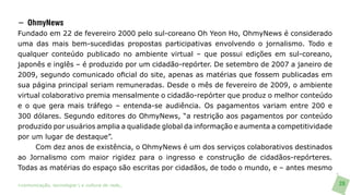 − OhmyNews
Fundado em 22 de fevereiro 2000 pelo sul-coreano Oh Yeon Ho, OhmyNews é considerado
uma das mais bem-sucedidas propostas participativas envolvendo o jornalismo. Todo e
qualquer conteúdo publicado no ambiente virtual – que possui edições em sul-coreano,
japonês e inglês – é produzido por um cidadão-repórter. De setembro de 2007 a janeiro de
2009, segundo comunicado oficial do site, apenas as matérias que fossem publicadas em
sua página principal seriam remuneradas. Desde o mês de fevereiro de 2009, o ambiente
virtual colaborativo premia mensalmente o cidadão-repórter que produz o melhor conteúdo
e o que gera mais tráfego – entenda-se audiência. Os pagamentos variam entre 200 e
300 dólares. Segundo editores do OhmyNews, “a restrição aos pagamentos por conteúdo
produzido por usuários amplia a qualidade global da informação e aumenta a competitividade
por um lugar de destaque”.
     Com dez anos de existência, o OhmyNews é um dos serviços colaborativos destinados
ao Jornalismo com maior rigidez para o ingresso e construção de cidadãos-repórteres.
Todas as matérias do espaço são escritas por cidadãos, de todo o mundo, e – antes mesmo

>comunicação, tecnologia: e cultura de rede_                                                28
 