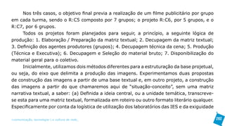 Nos três casos, o objetivo final previa a realização de um filme publicitário por grupo
em cada turma, sendo o R:C5 composto por 7 grupos; o projeto R:C6, por 5 grupos, e o
R:C7, por 6 grupos.
     Todos os projetos foram planejados para seguir, a princípio, a seguinte lógica de
produção: 1. Elaboração / Preparação da matriz textual; 2. Decupagem da matriz textual;
3. Definição dos agentes produtores (grupos); 4. Decupagem técnica da cena; 5. Produção
(Técnica e Executiva); 6. Decupagem e Seleção do material bruto; 7. Disponibilização do
material geral para o coletivo.
     Inicialmente, utilizamos dois métodos diferentes para a estruturação da base projetual,
ou seja, do eixo que delimita a produção das imagens. Experimentamos duas propostas
de construção das imagens a partir de uma base textual e, em outro projeto, a construção
das imagens a partir do que chamaremos aqui de “situação-conceito”, sem uma matriz
narrativa textual, a saber: (a) Definida a ideia central, ou a unidade temática, transcreve-
se esta para uma matriz textual, formalizada em roteiro ou outro formato literário qualquer.
Especificamente por conta da logística de utilização dos laboratórios das IES e da exiguidade

>comunicação, tecnologia: e cultura de rede_                                                   282
 