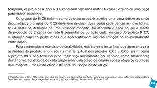 temporal, os projetos R:C5 e R:C6 contaram com uma matriz textual extraída de uma peça
publicitária7 existente.
     Os grupos do R:C6 tinham como objetivo produzir apenas uma cena dentre as cinco
decupadas, e o grupos do R:C5 deveriam produzir duas cenas cada dentre as nove totais.
(b) A partir da definição de uma situação-conceito, foi atribuída a cada equipe a tarefa
de produção de 2 cenas com até 8 segundos de duração cada; no caso do projeto R:C7,
a situação-conceito pedia cenas que apresentassem alguma emoção no relacionamento
entre casais.
     Para contemplar o exercício de criatividade, extraiu-se o texto final que apresentava a
assinatura do produto anunciado na matriz textual dos projetos R:C5 e R:C6, assim como
o projeto R:C7 não teve um produto/serviço inicialmente pré-definido como anunciante;
desta forma, foi exigida de cada grupo mais uma etapa de criação após a etapa de captação
das imagens – mas esta etapa está fora do escopo deste artigo.


7 Escolhemos o filme “Me olha, me olha de novo”, da campanha de Seda, por esta apresentar uma estrutura sintagmática
favorável ao projeto. Peça disponível em <http://zapt.in/Mhn>. Acesso em: 23 mar. 2010.
                                                                                                                       283
 