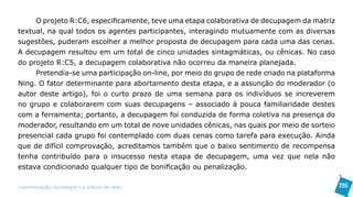 O projeto R:C6, especificamente, teve uma etapa colaborativa de decupagem da matriz
textual, na qual todos os agentes participantes, interagindo mutuamente com as diversas
sugestões, puderam escolher a melhor proposta de decupagem para cada uma das cenas.
A decupagem resultou em um total de cinco unidades sintagmáticas, ou cênicas. No caso
do projeto R:C5, a decupagem colaborativa não ocorreu da maneira planejada.
     Pretendia-se uma participação on-line, por meio do grupo de rede criado na plataforma
Ning. O fator determinante para abortamento desta etapa, e a assunção do moderador (o
autor deste artigo), foi o curto prazo de uma semana para os indivíduos se increverem
no grupo e colaborarem com suas decupagens – associado à pouca familiaridade destes
com a ferramenta; portanto, a decupagem foi conduzida de forma coletiva na presença do
moderador, resultando em um total de nove unidades cênicas, nas quais por meio de sorteio
presencial cada grupo foi contemplado com duas cenas como tarefa para execução. Ainda
que de difícil comprovação, acreditamos também que o baixo sentimento de recompensa
tenha contribuído para o insucesso nesta etapa de decupagem, uma vez que nela não
estava condicionado qualquer tipo de bonificação ou penalização.

>comunicação, tecnologia: e cultura de rede_                                                285
 
