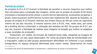 Captação de imagens
Os projetos R:C5 e R:C7 tiveram a liberdade de escolher o recurso maquínico que melhor
lhes conviesse para a produção das imagens, sendo que os grupos do projeto R:C6 foram
orientados a necessariamente utilizar o auxílio técnico laboratorial; excetuando-se apenas 1
grupo, todos buscaram auxílio técnico humano das respectivas IES. Quanto às locações, os
grupos do projeto R:C5 ficaram restritos aos limites físicos da IES por conta do regimento
interno de uso dos recursos. O mesmo ocorreu com o R:C6, mas, neste caso, por conta
de o briefing técnico contemplar a utilização dos estúdios da IES. Os grupos do R:C7, por
sua vez, tiveram a liberdade de realizar suas imagens na locação que melhor se adaptava
a suas condições de produção9.
      Produziram, em média, 18 minutos de material bruto cada, chegando ao exagero de
37 minutos em um dos casos observados. Por conta da própria falta de familiaridade com
a linguagem, todos os sete grupos apresentaram dificuldade em sintetizar a sua unidade
sintagmática no espaço temporal delimitado pela matriz verbal. Observamos de modo

9 Limitados pelo tempo de disponibilidade do equipamento, e deslocamento de equipe e de equipamento.
                                                                                                       288
 