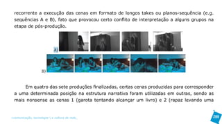recorrente a execução das cenas em formato de longos takes ou planos-sequência (e.g.
  sequências A e B), fato que provocou certo conflito de interpretação a alguns grupos na
  etapa de pós-produção.




      Em quatro das sete produções finalizadas, certas cenas produzidas para corresponder
  a uma determinada posição na estrutura narrativa foram utilizadas em outras, sendo as
  mais nonsense as cenas 1 (garota tentando alcançar um livro) e 2 (rapaz levando uma


>comunicação, tecnologia: e cultura de rede_                                           289
 