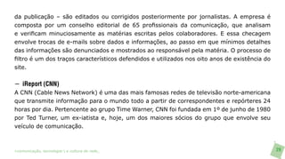 da publicação – são editados ou corrigidos posteriormente por jornalistas. A empresa é
composta por um conselho editorial de 65 profissionais da comunicação, que analisam
e verificam minuciosamente as matérias escritas pelos colaboradores. E essa checagem
envolve trocas de e-mails sobre dados e informações, ao passo em que mínimos detalhes
das informações são denunciados e mostrados ao responsável pela matéria. O processo de
filtro é um dos traços característicos defendidos e utilizados nos oito anos de existência do
site.


− iReport (CNN)
A CNN (Cable News Network) é uma das mais famosas redes de televisão norte-americana
que transmite informação para o mundo todo a partir de correspondentes e repórteres 24
horas por dia. Pertencente ao grupo Time Warner, CNN foi fundada em 1º de junho de 1980
por Ted Turner, um ex-iatista e, hoje, um dos maiores sócios do grupo que envolve seu
veículo de comunicação.



>comunicação, tecnologia: e cultura de rede_                                                   29
 