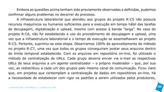 Embora as questões acima tenham sido previamente observadas e definidas, pudemos
confirmar alguns problemas no decorrer do processo.
     A infraestrutura laboratorial que atendeu aos grupos do projeto R:C5 não possuía
recursos maquínicos ou humanos suficientes para a execução em tempo hábil das tarefas
de decupagem, digitalização e upload, mesmo com acesso à banda “larga”. No caso do
projeto R:C6, não foi estabelecido o uso do procedimento de decupagem e upload, uma
vez que a infraestrutura laboratorial e o tempo de execução se assemelhavam ao projeto
R:C5. Portanto, suprimiu-se esta etapa. Observamos 100% de aproveitamento do método
no projeto R:C7, uma vez que todos os grupos conseguiram postar seus arquivos dentro
do limite temporal estabelecido. Com os arquivos em repositório on-line, foi utilizado o
método de centralização de URLs. Cada grupo deveria enviar via e-mail as respectivas
URLs de seus arquivos a um agente centralizador – o próprio moderador – que, por sua
vez, as redistribuiu a cada um dos grupos pelo mesmo canal de comunicação. Ficou claro
que, em projetos que contemplam a centralização de dados em repositórios on-line, há
a necessidade de estabelecer com rigor os padrões a serem utilizados pelos produtores,

>comunicação, tecnologia: e cultura de rede_                                              295
 