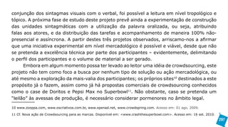 conjunção dos sintagmas visuais com o verbal, foi possível a leitura em nível tropológico e
tópico. A próxima fase de estudo deste projeto prevê ainda a experimentação de construção
das unidades sintagmáticas com a utilização da palavra oralizada, ou seja, atribuindo
falas aos atores, e da distribuição das tarefas e acompanhamento de maneira 100% não-
presencial e assíncrona. A partir destes três projetos observados, arriscamo-nos a afirmar
que uma iniciativa experimental em nível mercadológico é possível e viável, desde que não
se pretenda a excelência técnica por parte dos participantes – evidentemente, delimitando
o perfil dos participantes e o volume de material a ser gerado.
      Embora em algum momento possa ter levado ao leitor uma idéia de crowdsourcing, este
projeto não tem como foco a busca por nenhum tipo de solução ou ação mercadológica, ou
até mesmo a exploração da mais-valia dos participantes; os próprios sites10 destinados a este
propósito já o fazem, assim como já há propostas comerciais de crowdsourcing conhecidos
como o case de Doritos e Pepsi Max no Superbowl11. Não obstante, caso se pretenda um
“leilão” às avessas de produção, é necessário considerar pormenores no âmbito legal.

10 www.zooppa.com, www.oscriativos.com.br, www.openad.net, www.crowdspring.com. Acesso em: 01 ago. 2009.

11 Cf. Nova ação de Crowdsourcing para as marcas. Disponível em: <www.crashthesuperbowl.com>. Acesso em: 16 set. 2010.
                                                                                                                         297
 