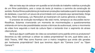 Não se trata aqui de colocar em questão se tal divisão do trabalho viabiliza a produção
de um filme publicitário, pois o corpo do texto já mostrou o caminho da construção do
sentido. Muitos filmes publicitários já mostraram produções realizadas a partir da exploração
de database, o que tem um pouco de proximidade com a proposta aqui apresentada; Dziga
Vertov, Peter Greenaway, Lev Manovitch já mostraram em outros gêneros e técnicas.
      O processo de evolução tecnológica não está inerte, tampouco as discussões tecno-
filosóficas. Estamos vivenciando um momento de movimentações e questionamentos
orbitando em torno das possibilidades sociais e técnicas do audiovisual, como o movimento
do vídeo livre seguindo a maré da cultura Open e tentando tirar o segmento do atraso
cibercultural.
      Será que algum codificador de vídeo se consolidará como padrão entre os produtores?
Devemos ou não continuar a utilizar os codecs proprietários? Se sim, qual deles usar, o
OGG Theora, VP8? Mas como ficamos com a matriz imagética que ainda são geradas
por hardwares proprietários? Será que teremos algum dia “Camera Livre” ou “Open
Camera”?

>comunicação, tecnologia: e cultura de rede_                                                   298
 