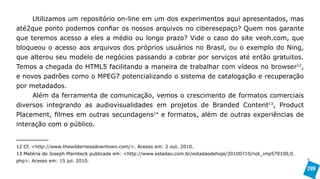 Utilizamos um repositório on-line em um dos experimentos aqui apresentados, mas
até2que ponto podemos confiar os nossos arquivos no ciberesepaço? Quem nos garante
que teremos acesso a eles a médio ou longo prazo? Vide o caso do site veoh.com, que
bloqueou o acesso aos arquivos dos próprios usuários no Brasil, ou o exemplo do Ning,
que alterou seu modelo de negócios passando a cobrar por serviços até então gratuitos.
Temos a chegada do HTML5 facilitando a maneira de trabalhar com vídeos no browser12,
e novos padrões como o MPEG7 potencializando o sistema de catalogação e recuperação
por metadados.
     Além da ferramenta de comunicação, vemos o crescimento de formatos comerciais
diversos integrando as audiovisualidades em projetos de Branded Content13, Product
Placement, filmes em outras secundagens14 e formatos, além de outras experiências de
interação com o público.


12 Cf. <http://www.thewildernessdowntown.com/>. Acesso em: 2 out. 2010.
13 Matéria de Joseph Plambeck publicada em: <http://www.estadao.com.br/estadaodehoje/20100710/not_imp579100,0.
php>. Acesso em: 15 jul. 2010.
                                                                                                                 299
 