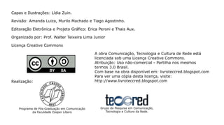 Capas e Ilustrações: Lídia Zuin.

Revisão: Amanda Luiza, Murilo Machado e Tiago Agostinho.

Editoração Eletrônica e Projeto Gráfico: Erica Peroni e Thais Aux.

Organizado por: Prof. Walter Teixeira Lima Junior

Licença Creative Commons

                                               A obra Comunicação, Tecnologia e Cultura de Rede está
                                               licenciada sob uma Licença Creative Commons.
                                               Atribuição: Uso não-comercial - Partilha nos mesmos
                                               termos 3.0 Brasil.
                                               Com base na obra disponível em: livroteccred.blogspot.com
                                               Para ver uma cópia desta licença, visite:
Realização:                                    http://www.livroteccred.blogspot.com




    Programa de Pós-Graduação em Comunicação     Grupo de Pesquisa em Comunicação,
            da Faculdade Cásper Líbero              Tecnologia e Cultura da Rede.
 