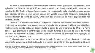 Ao todo, a rede de televisão norte-americana conta com quatro mil profissionais, onze
agências nos Estados Unidos e 23 em todo o mundo. No Brasil, a CNN está presente nas
cidades de São Paulo e Rio de Janeiro. Além da transmissão pela televisão, a rede possui
duas rádios, 12 sites e dois outros canais em versão espanhola. Segundo pesquisa do
instituto Nielsen de junho de 20108, CNN é um dos três canais de maior popularidade nos
Estados Unidos.
      Desde 13 de fevereiro de 2008, a CNN possui um canal virtual colaborativo na internet:
o iReport. A iniciativa, que conta com a produção de imagens e vídeos por cidadãos-
repórteres do mundo todo, foi desenvolvida a partir de um programa da CNN – o Fan´s
Zone – que promovia a contribuição áudio-visual durante a disputa da Copa do Mundo
de 2006, na Alemanha e custou 750 mil dólares aos cofres da empresa pela aquisição do
domínio http://iReport.com.
      O iReport não conta com um filtro de seleção de conteúdos. Portanto, qualquer
informação produzida estará publicada e presente na seção on-line participativa. O meio

8 Estudo do Instituto Nielsen: < http://www.mediabistro.com/tvnewser/ratings/q2_2010_ratings_msnbc_down_from_last_
year_tops_cnn_in_primetime_166199.asp>. Data do acesso: 10 jan. 2009.
                                                                                                                     30
 