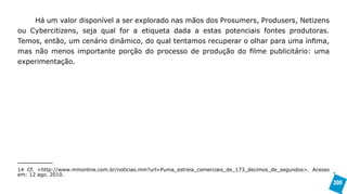 Há um valor disponível a ser explorado nas mãos dos Prosumers, Produsers, Netizens
ou Cybercitizens, seja qual for a etiqueta dada a estas potenciais fontes produtoras.
Temos, então, um cenário dinâmico, do qual tentamos recuperar o olhar para uma ínfima,
mas não menos importante porção do processo de produção do filme publicitário: uma
experimentação.




14 Cf. <http://www.mmonline.com.br/noticias.mm?url=Puma_estreia_comerciais_de_173_decimos_de_segundos>. Acesso
em: 12 ago. 2010.
                                                                                                                 300
 