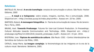 Referências:
BAITELLO JR, Norval. A era da iconofagia: ensaios de comunicação e cultura. São Paulo: Hacker
Editores, 2005

_____. A maçã e o holograma: sobre corpos, imagens, escritas, fios e comunicação. 2008.
Disponível em: <http://revistas.pucsp.br/index.php/comfio>. Acesso em: 25 fev. 2009.

BARTHES, Roland. A mensagem fotográfica. In: Teoria da comunicação de massa. Rio de Janeiro:
Paz e Terra, 2000.

BRUNS, Axel. Towards Produsage: Futures for User-Led Content Production. In Proceedings:
Cultural Attitudes towards Communication and Technology. 2006. Disponível em: <http://
produsage.org/files/12132812018_towards_produsage_0.pdf>. Acesso em: 15 jan. 2010.

BYSTRINA, Ivan. Tópicos de semiótica da cultura. São Paulo: CISC – Centro Interdisciplinar de
Semiótica da Cultura e da Mídia, 1995.

CATALÀ, Josep Maria. La imagen compleja: la fenomenologia de las imágenes en la era de la
cultura visual. Barcelona: Bellaterra, 2005.
                                                                                                301
 
