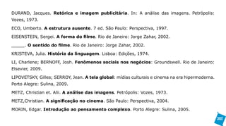 DURAND, Jacques. Retórica e imagem publicitária. In: A análise das imagens. Petrópolis:
Vozes, 1973.

ECO, Umberto. A estrutura ausente. 7 ed. São Paulo: Perspectiva, 1997.

EISENSTEIN, Sergei. A forma do filme. Rio de Janeiro: Jorge Zahar, 2002.

_____. O sentido do filme. Rio de Janeiro: Jorge Zahar, 2002.

KRISTEVA, Julia. História da linguagem. Lisboa: Edições, 1974.

LI, Charlene; BERNOFF, Josh. Fenômenos sociais nos negócios: Groundswell. Rio de Janeiro:
Elsevier, 2009.

LIPOVETSKY, Gilles; SERROY, Jean. A tela global: mídias culturais e cinema na era hipermoderna.
Porto Alegre: Sulina, 2009.

METZ, Christian et. Alii. A análise das imagens. Petrópolis: Vozes, 1973.

METZ,Christian. A significação no cinema. São Paulo: Perspectiva, 2004.

MORIN, Edgar. Introdução ao pensamento complexo. Porto Alegre: Sulina, 2005.

                                                                                                  302
 