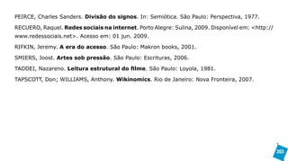 PEIRCE, Charles Sanders. Divisão do signos. In: Semiótica. São Paulo: Perspectiva, 1977.

RECUERO, Raquel. Redes sociais na internet. Porto Alegre: Sulina, 2009. Disponível em: <http://
www.redessociais.net>. Acesso em: 01 jun. 2009.

RIFKIN, Jeremy. A era do acesso. São Paulo: Makron books, 2001.

SMIERS, Joost. Artes sob pressão. São Paulo: Escrituras, 2006.

TADDEI, Nazareno. Leitura estrutural do filme. São Paulo: Loyola, 1981.

TAPSCOTT, Don; WILLIAMS, Anthony. Wikinomics. Rio de Janeiro: Nova Fronteira, 2007.




                                                                                                  303
 