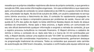 ressalta que os próprios cidadãos-repórteres são donos do próprio conteúdo, o que garante a
isenção da CNN, caso exista informações enganosas. Um caso emblemático e que repercutiu
após uma produção de conteúdo no canal colaborativo da CNN foi a suposta morte de Steve
Jobs, cofundador da Apple. No dia 03 de outubro de 2008, um usuário cadastrado no serviço
como Johntw anunciou o falecimento de Jobs. O conteúdo foi rapidamente propagado na
internet, já que na época o empresário passava por problemas de saúde. Houve até uma
queda de 5,4% das ações da Apple na bolsa eletrônica Nasdaq depois do boato de ataque
cardíaco do empresário. Horas após o falso anúncio, a Apple emitiu um comunicado em
seu site oficial desmentindo qualquer informação e exigindo a retirada do conteúdo, já que
o registro provocou turbulência no mercado financeiro. O iReport eliminou o cadastro de
Johntw e retirou o conteúdo do ar. Após este fato e a marca de 15 mil contribuições por
mês, o iReport decidiu colocar uma espécie de selo “On CNN” às contribuições de cidadãos-
repórteres que são consideradas importantes e, consequentemente, ganhariam destaque
na programação tradicional da emissora. Todos os conteúdos que possuem este carimbo
de autenticação da CNN foram checados, revisados e confirmados pela equipe editorial que

>comunicação, tecnologia: e cultura de rede_                                                 31
 