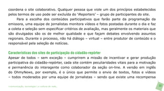 coordena o site colaborativo. Qualquer pessoa que viole um dos princípios estabelecidos
pelos termos de uso pode ser excluída do ‘iReporters’ – grupo de participantes do site.
     Para a escolha dos conteúdos participativos que farão parte da programação da
emissora, uma equipe de jornalistas monitora vídeos e fotos postadas durante o dia e faz
a coleta e seleção sem especificar critérios de avaliação, mas geralmente os materiais que
são divulgados são os de melhor qualidade e que façam debates envolvendo assuntos
regionais. Durante o processo, não há diálogo – virtual – entre produtor de conteúdo e o
responsável pela seleção de notícias.


Características dos sites de participação do cidadão-repórter
Apesar de todos – sem exceção – cumprirem a missão de incentivar e gerar produção
participativa do cidadão-repórter, cada site contém peculiaridades vitais para a motivação
e permanência do interagente como colaborador da seção on-line. A versão em inglês
do OhmyNews, por exemplo, é o único que permite o envio de textos, fotos e vídeos
– todos moderados por uma equipe de jornalistas – sendo que existe uma recompensa

>comunicação, tecnologia: e cultura de rede_                                                32
 