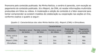 financeira pelo conteúdo publicado. No Minha Notícia, o cenário é parecido, com exceção ao
pagamento do conteúdo publicado. Já o iReport, da CNN, só recebe informações multimídia
produzidas em fotos ou vídeos. A moderação e edição de conteúdo é o fator essencial para
tentar compreender se existem modelos de colaboração ou cooperação nas seções on-line,
conforme explica o quadro a seguir:


         Quadro 2. Características dos sites Minha Notícia (iG), iReport (CNN) e OhmyNews.

                                                                  Características
       sites                                                                        Moderação      Pagamento
    estudados         Permite o envio           Permite o envio   Permite o envio
                                                                                    e edição do   por conteúdo
                         de textos                 de fotos          de vídeos
                                                                                     conteúdo       produzido
  Minha notícia
                              Sim                    Sim               Sim             Sim            Não
      (iG)
 iReport (CNN)                Não                    Sim               Sim             Não            Não
   OhmyNews                   Sim                    Sim               Sim             Sim            Sim



>comunicação, tecnologia: e cultura de rede_                                                                    33
 