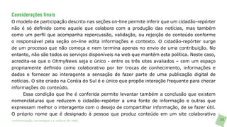 Considerações finais
O modelo de participação descrito nas seções on-line permite inferir que um cidadão-repórter
não é só definido como aquele que colabora com a produção das notícias, mas também
como um perfil que acompanha repercussão, validação, ou rejeição do conteúdo conforme
o responsável pela seção on-line edita informações e contexto. O cidadão-repórter surge
de um processo que não começa e nem termina apenas no envio de uma contribuição. No
entanto, não são todos os serviços disponíveis na web que mantém esta política. Neste caso,
acredita-se que o OhmyNews seja o único - entre os três sites avaliados – com um espaço
propriamente definido como colaborativo por ter trocas de conhecimento, informações e
dados e fornecer ao interagente a sensação de fazer parte de uma publicação digital de
notícias. O site criado na Coréia do Sul é o único que propõe interação frequente para checar
informações do conteúdo.
     Essa condição que lhe é conferida permite levantar também a conclusão que existem
nomenclaturas que reduzem o cidadão-repórter a uma fonte de informação e outras que
expressam melhor o interagente com o desejo de compartilhar informação, de se fazer útil.
O próprio nome que é designado à pessoa que produz conteúdo em um site colaborativo
>comunicação, tecnologia: e cultura de rede_                                                   34
 