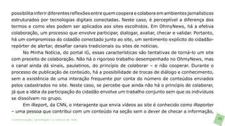 possibilita inferir diferentes reflexões entre quem coopera e colabora em ambientes jornalísticos
estruturados por tecnologias digitais conectadas. Neste caso, é perceptível a diferença dos
termos e como eles podem ser aplicados aos sites escolhidos. Em OhmyNews, há a efetiva
colaboração, um processo que envolve participar, dialogar, avaliar, checar e validar. Portanto,
há um compromisso do cidadão conectado junto ao site, um sentimento explícito do cidadão-
repórter de alertar, desafiar canais tradicionais ou sites de notícias.
       No Minha Notícia, do portal iG, essas características são tentativas de torná-lo um site
com preceito de colaboração. Não há o rigoroso trabalho desempenhado no OhmyNews, mas
o canal ainda dá sinais, paulatinos, do princípio de colaborar – e não cooperar. Durante o
processo de publicação de conteúdo, há a possibilidade de trocas de diálogo e conhecimento,
sem a existência de uma interação frequente por conta do número de conteúdos enviados
pelos cadastrados no site. Neste caso, se percebe que ainda não há o princípio de colaborar,
já que a idéia da participação do cidadão envolve um trabalho conjunto sem que os indivíduos
se dissolvam no grupo.
     Em iReport, da CNN, o interagente que envia vídeos ao site é conhecido como iReporter
– uma pessoa que contribui com um conteúdo na seção sem o dever de checar a informação,
>comunicação, tecnologia: e cultura de rede_                                                       35
 