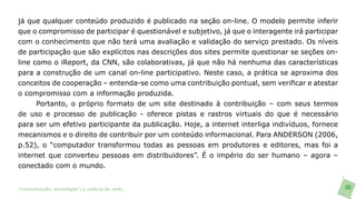 já que qualquer conteúdo produzido é publicado na seção on-line. O modelo permite inferir
que o compromisso de participar é questionável e subjetivo, já que o interagente irá participar
com o conhecimento que não terá uma avaliação e validação do serviço prestado. Os níveis
de participação que são explícitos nas descrições dos sites permite questionar se seções on-
line como o iReport, da CNN, são colaborativas, já que não há nenhuma das características
para a construção de um canal on-line participativo. Neste caso, a prática se aproxima dos
conceitos de cooperação – entenda-se como uma contribuição pontual, sem verificar e atestar
o compromisso com a informação produzida.
     Portanto, o próprio formato de um site destinado à contribuição – com seus termos
de uso e processo de publicação - oferece pistas e rastros virtuais do que é necessário
para ser um efetivo participante da publicação. Hoje, a internet interliga indivíduos, fornece
mecanismos e o direito de contribuir por um conteúdo informacional. Para ANDERSON (2006,
p.52), o “computador transformou todas as pessoas em produtores e editores, mas foi a
internet que converteu pessoas em distribuidores”. É o império do ser humano – agora –
conectado com o mundo.


>comunicação, tecnologia: e cultura de rede_                                                     36
 